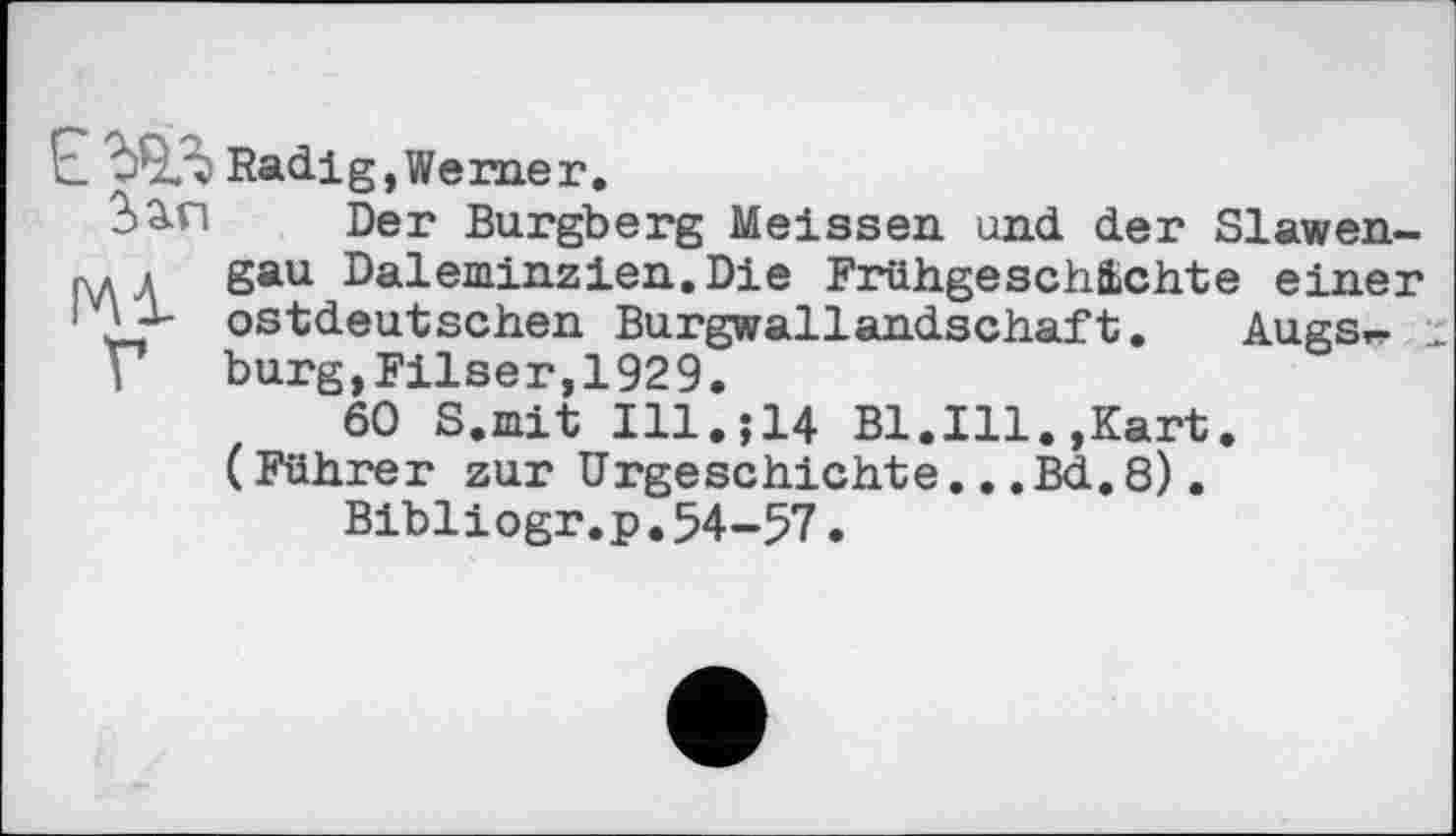 ﻿Е ЪЧЛ Radi g, We me г.
2>än Der Burgberg Meissen und der Slawen-p* і gau Daleminzien.Die Frühgeschichte einer ■ ostdeutschen Burgwallandschaft. Augs^-
Г burg,Filser,1929.
60 S.mit Ill.J14 Bl.Ill.,Kart. (Führer zur Urgeschichte »..Bd,8).
Bibliogr.p.54-57.